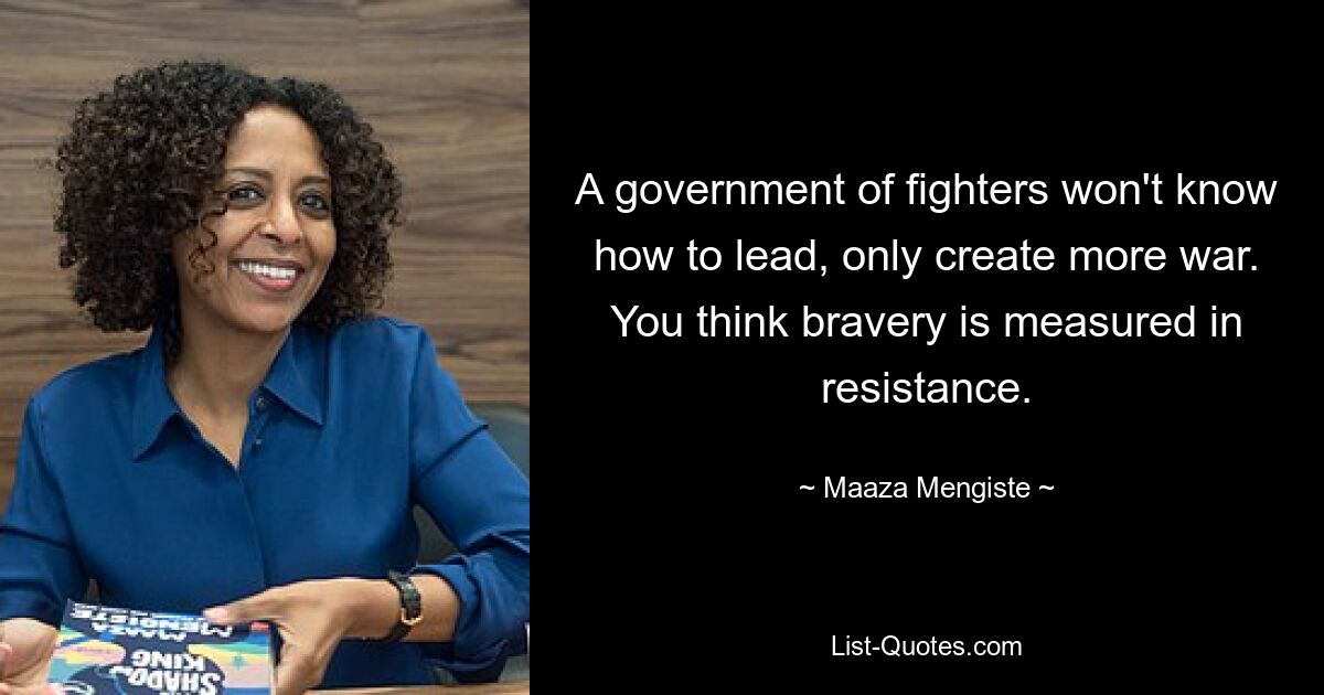 A government of fighters won't know how to lead, only create more war. You think bravery is measured in resistance. — © Maaza Mengiste