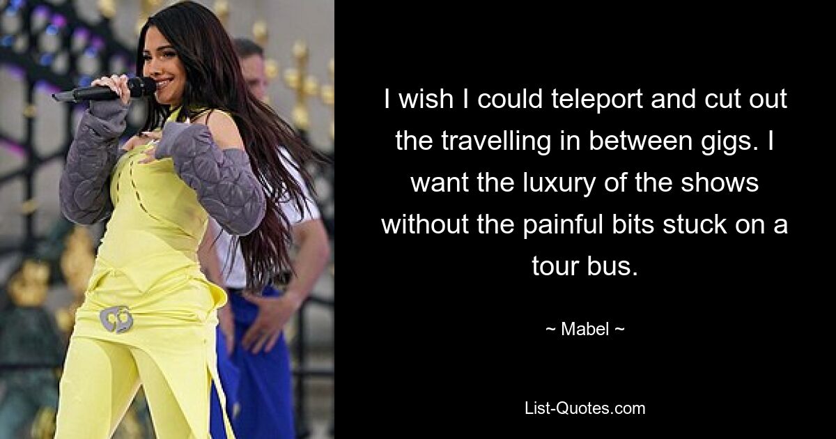 I wish I could teleport and cut out the travelling in between gigs. I want the luxury of the shows without the painful bits stuck on a tour bus. — © Mabel