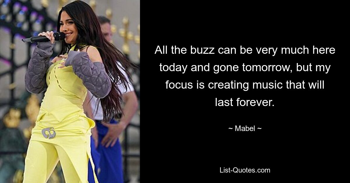 All the buzz can be very much here today and gone tomorrow, but my focus is creating music that will last forever. — © Mabel