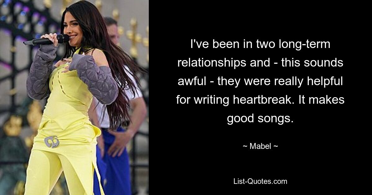 I've been in two long-term relationships and - this sounds awful - they were really helpful for writing heartbreak. It makes good songs. — © Mabel