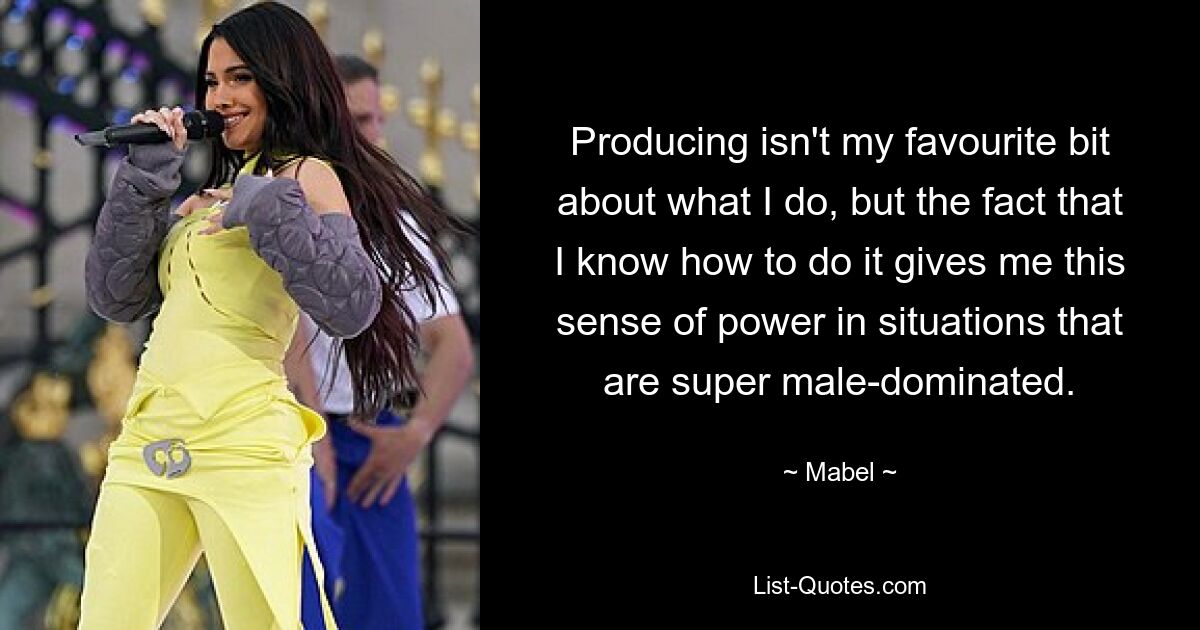 Producing isn't my favourite bit about what I do, but the fact that I know how to do it gives me this sense of power in situations that are super male-dominated. — © Mabel