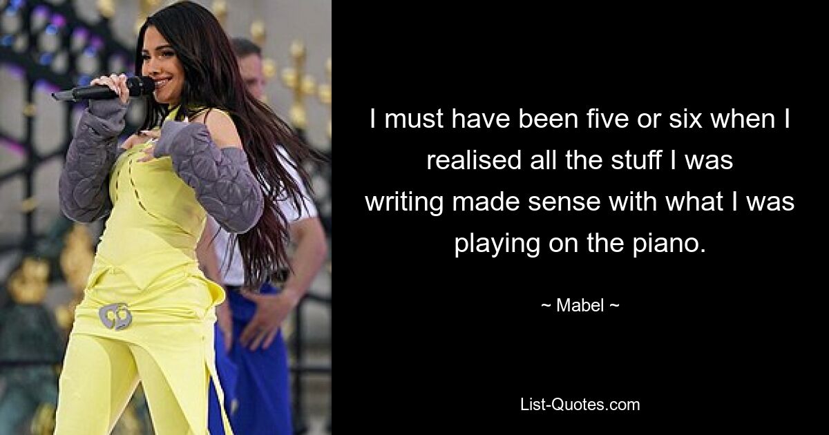 I must have been five or six when I realised all the stuff I was writing made sense with what I was playing on the piano. — © Mabel