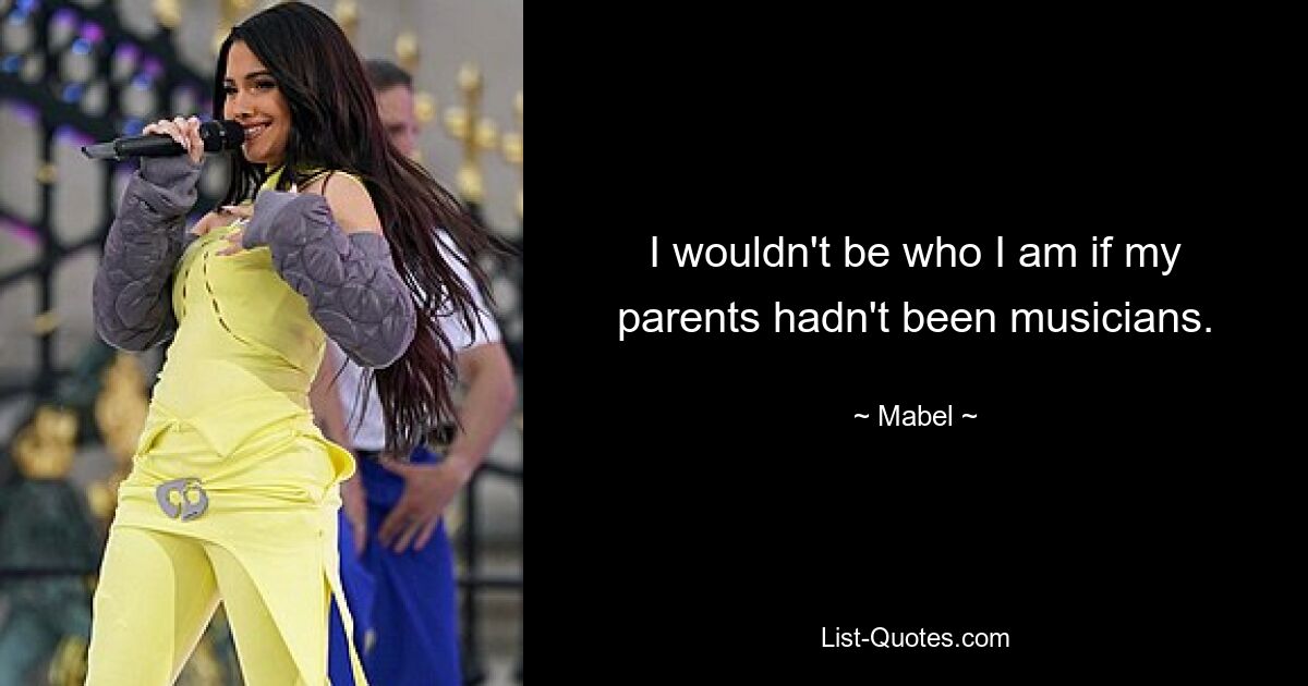 I wouldn't be who I am if my parents hadn't been musicians. — © Mabel