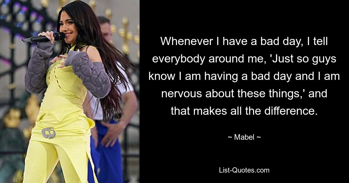 Whenever I have a bad day, I tell everybody around me, 'Just so guys know I am having a bad day and I am nervous about these things,' and that makes all the difference. — © Mabel