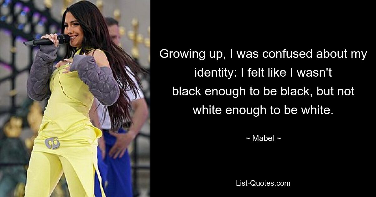 Growing up, I was confused about my identity: I felt like I wasn't black enough to be black, but not white enough to be white. — © Mabel