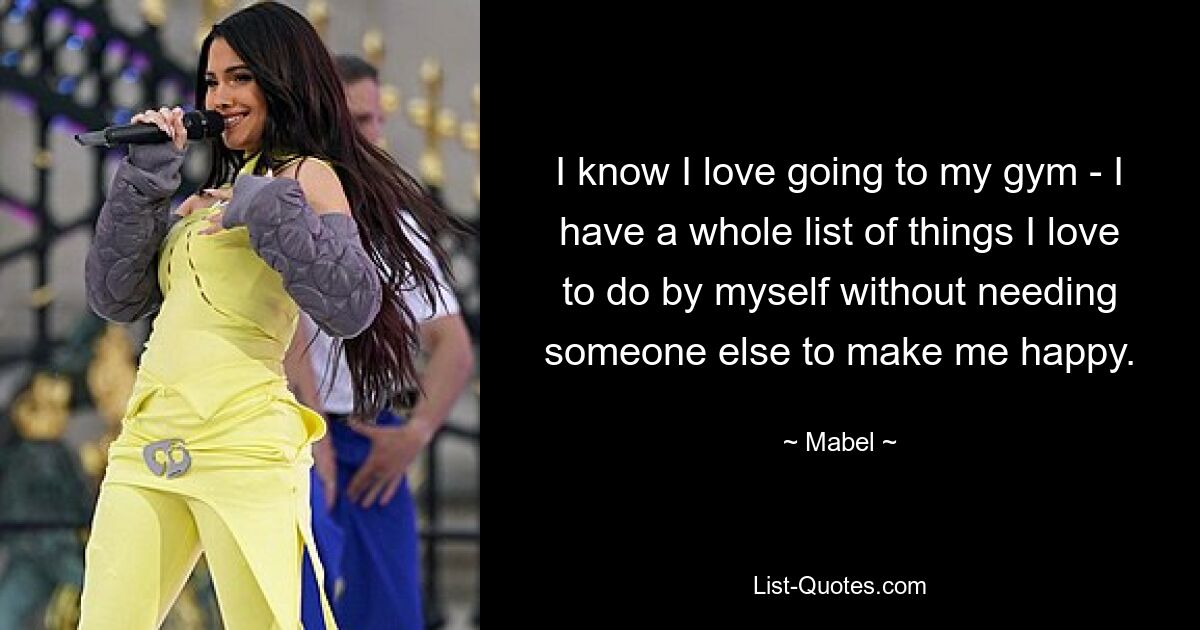 I know I love going to my gym - I have a whole list of things I love to do by myself without needing someone else to make me happy. — © Mabel