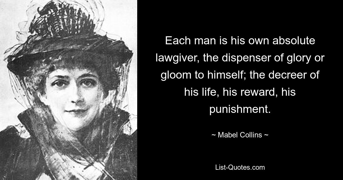 Jeder Mensch ist sein eigener absoluter Gesetzgeber, der sich selbst Ruhm oder Finsternis spendet; der Ratgeber seines Lebens, seine Belohnung, seine Strafe. — © Mabel Collins