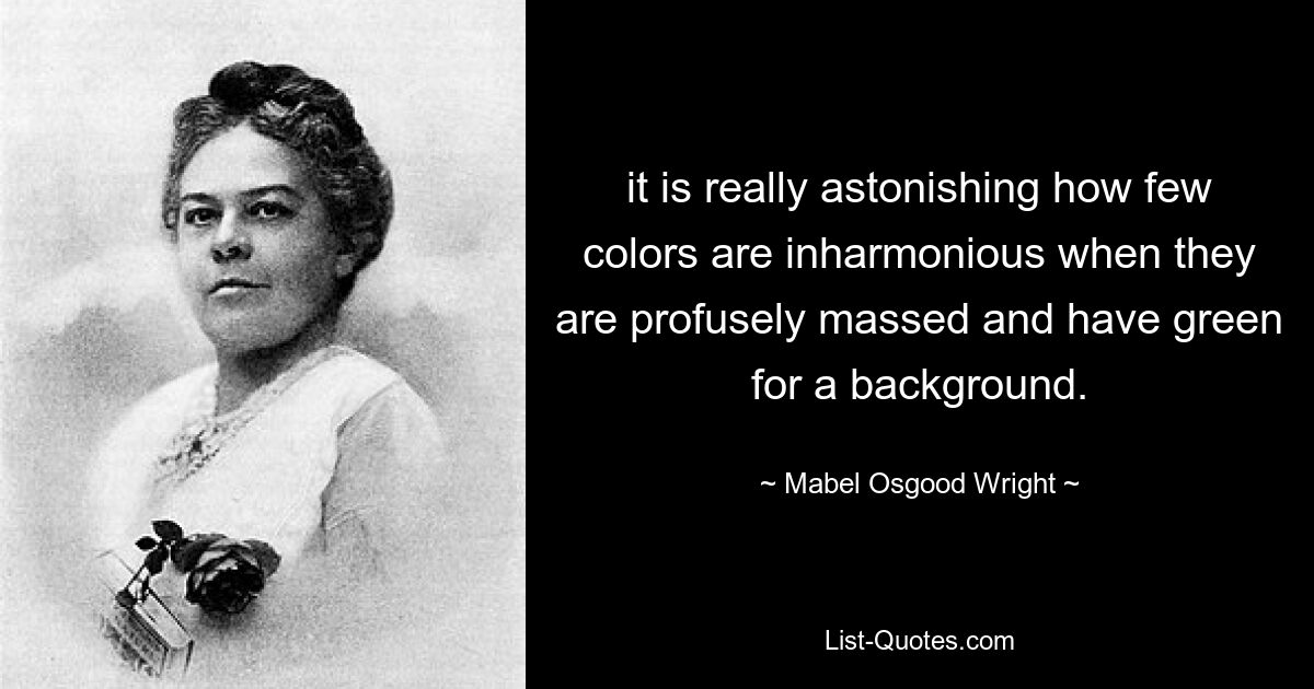 it is really astonishing how few colors are inharmonious when they are profusely massed and have green for a background. — © Mabel Osgood Wright