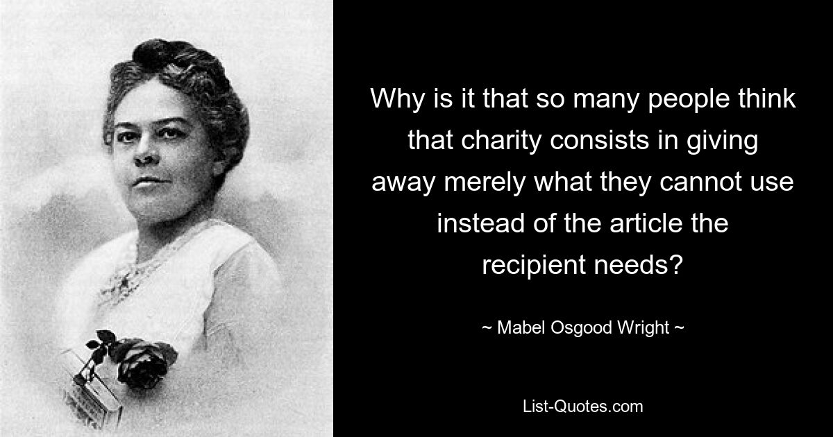 Why is it that so many people think that charity consists in giving away merely what they cannot use instead of the article the recipient needs? — © Mabel Osgood Wright