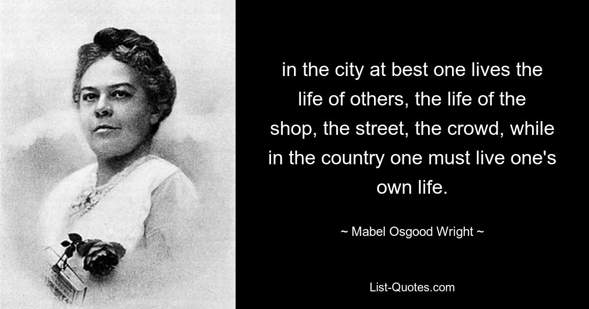 in the city at best one lives the life of others, the life of the shop, the street, the crowd, while in the country one must live one's own life. — © Mabel Osgood Wright