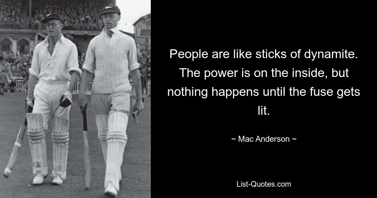 People are like sticks of dynamite. The power is on the inside, but nothing happens until the fuse gets lit. — © Mac Anderson