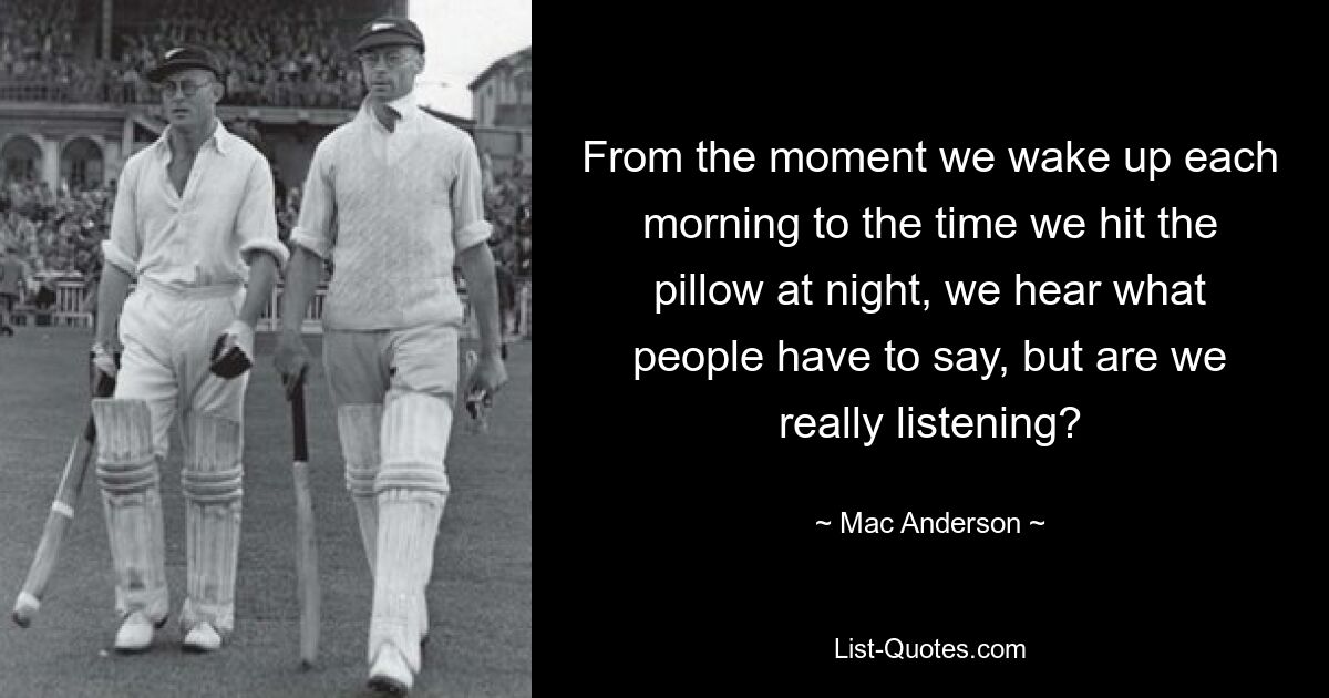 From the moment we wake up each morning to the time we hit the pillow at night, we hear what people have to say, but are we really listening? — © Mac Anderson