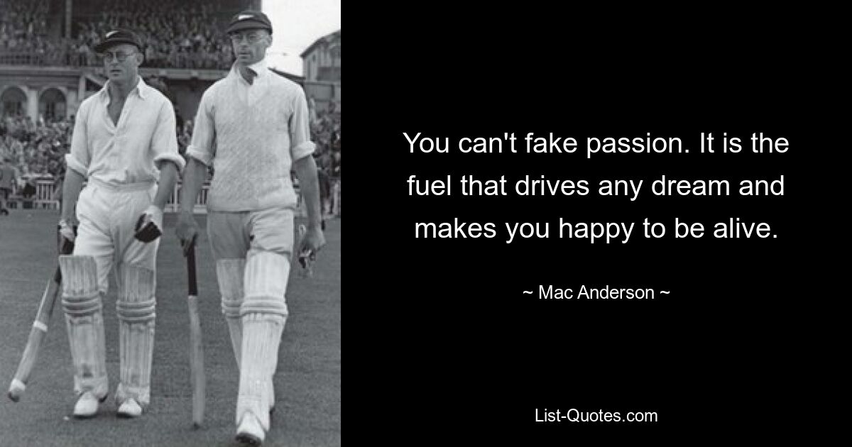 You can't fake passion. It is the fuel that drives any dream and makes you happy to be alive. — © Mac Anderson