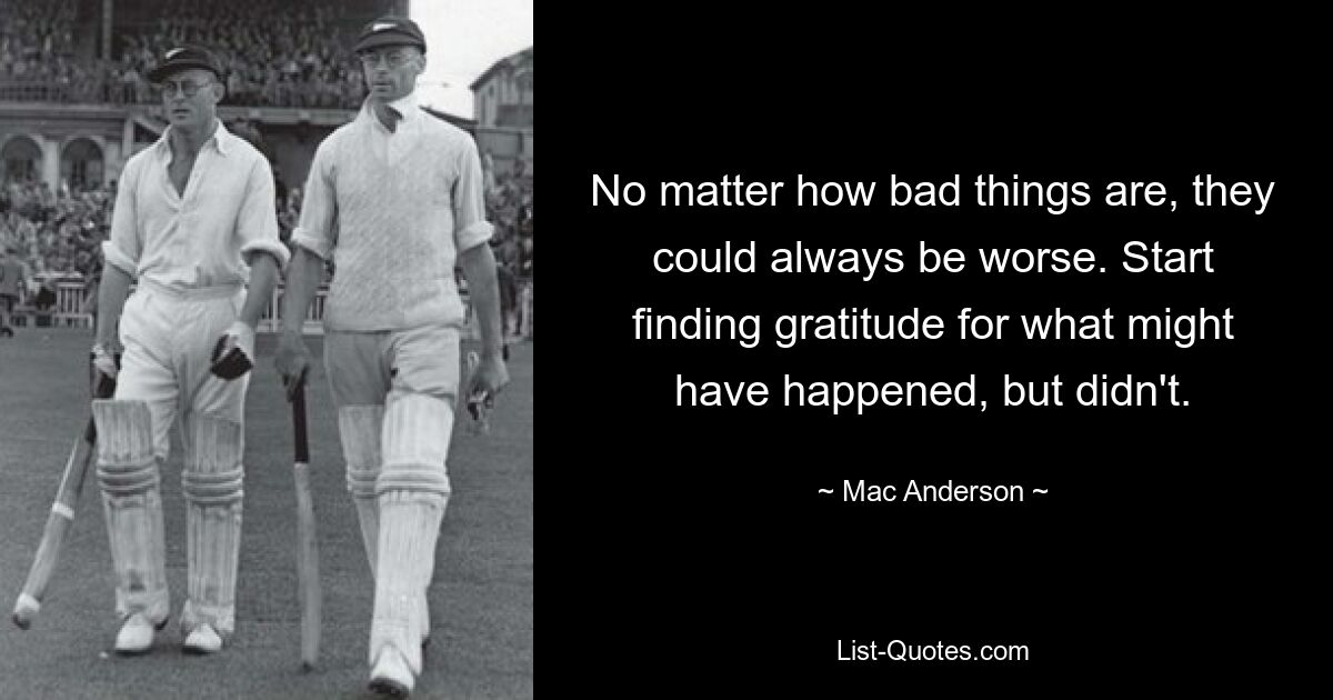 No matter how bad things are, they could always be worse. Start finding gratitude for what might have happened, but didn't. — © Mac Anderson