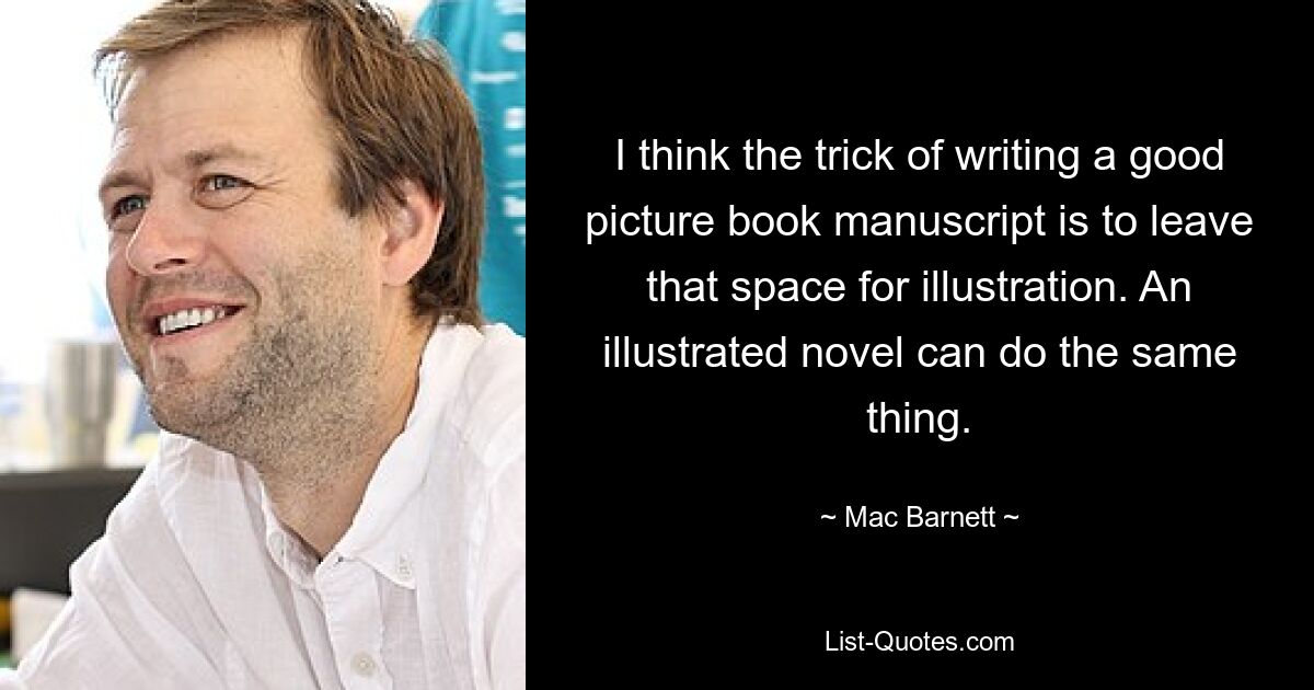 I think the trick of writing a good picture book manuscript is to leave that space for illustration. An illustrated novel can do the same thing. — © Mac Barnett