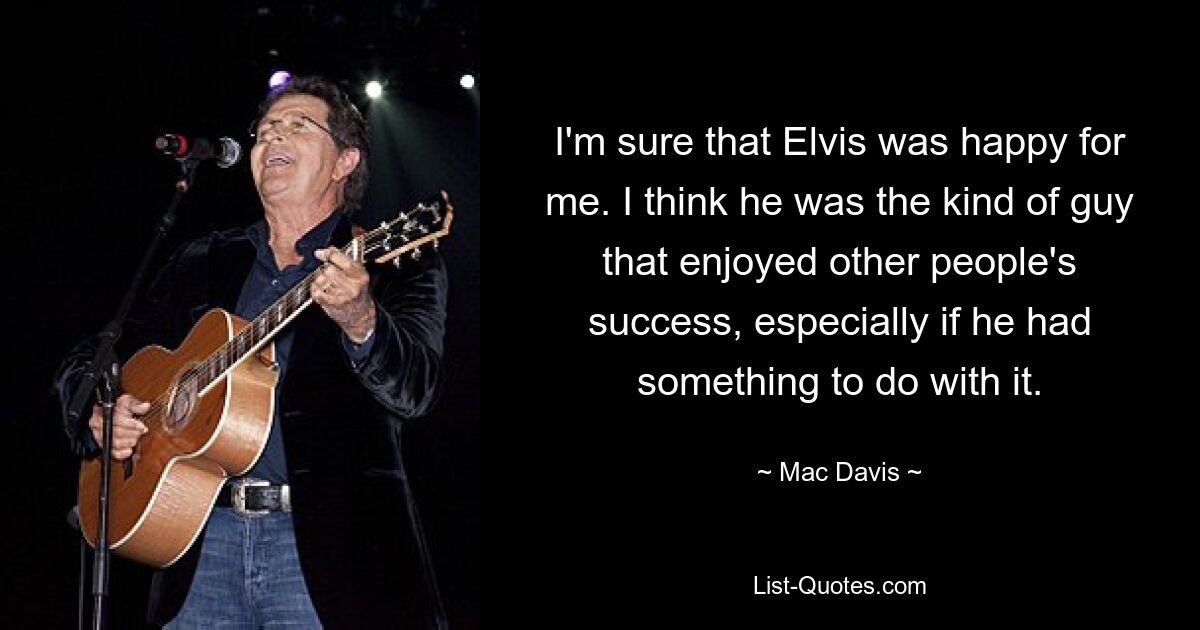 I'm sure that Elvis was happy for me. I think he was the kind of guy that enjoyed other people's success, especially if he had something to do with it. — © Mac Davis