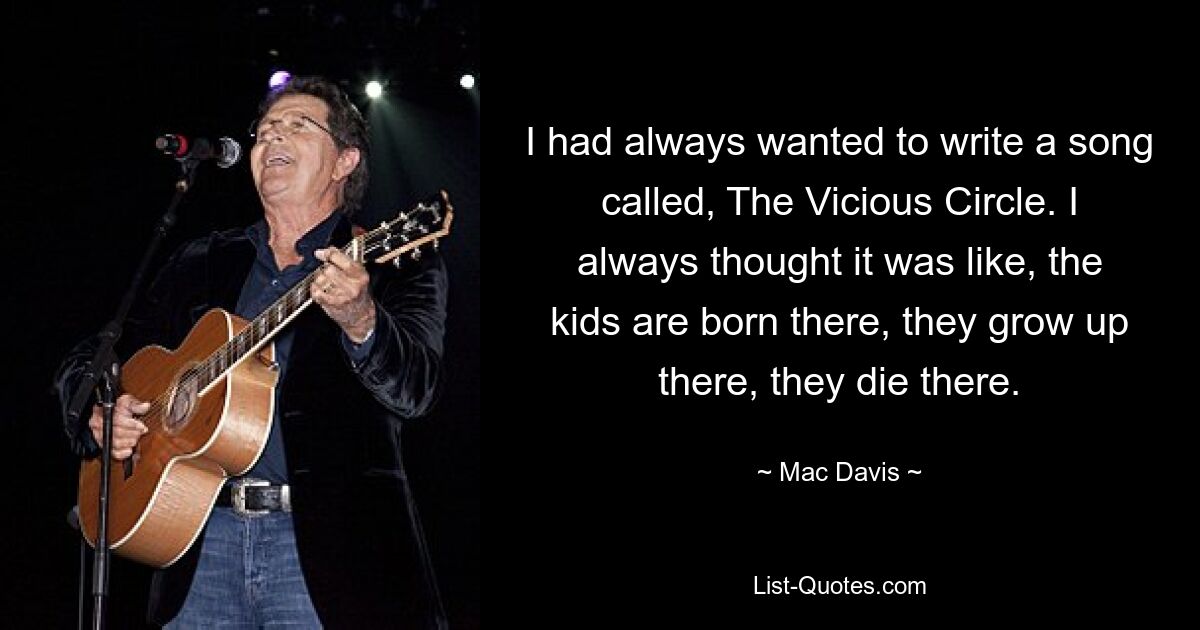 I had always wanted to write a song called, The Vicious Circle. I always thought it was like, the kids are born there, they grow up there, they die there. — © Mac Davis