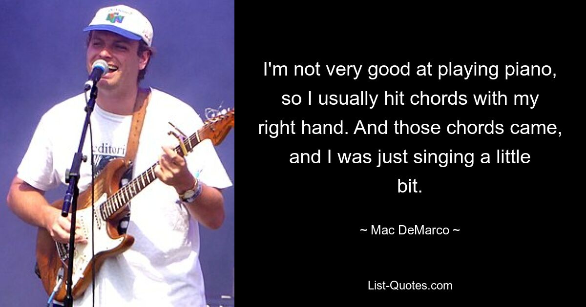 I'm not very good at playing piano, so I usually hit chords with my right hand. And those chords came, and I was just singing a little bit. — © Mac DeMarco