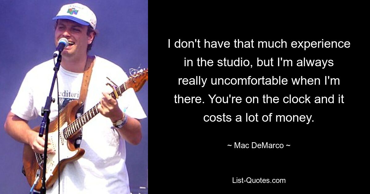 I don't have that much experience in the studio, but I'm always really uncomfortable when I'm there. You're on the clock and it costs a lot of money. — © Mac DeMarco