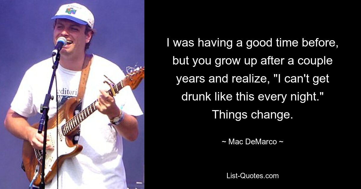 I was having a good time before, but you grow up after a couple years and realize, "I can't get drunk like this every night." Things change. — © Mac DeMarco