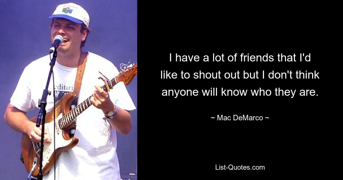 I have a lot of friends that I'd like to shout out but I don't think anyone will know who they are. — © Mac DeMarco