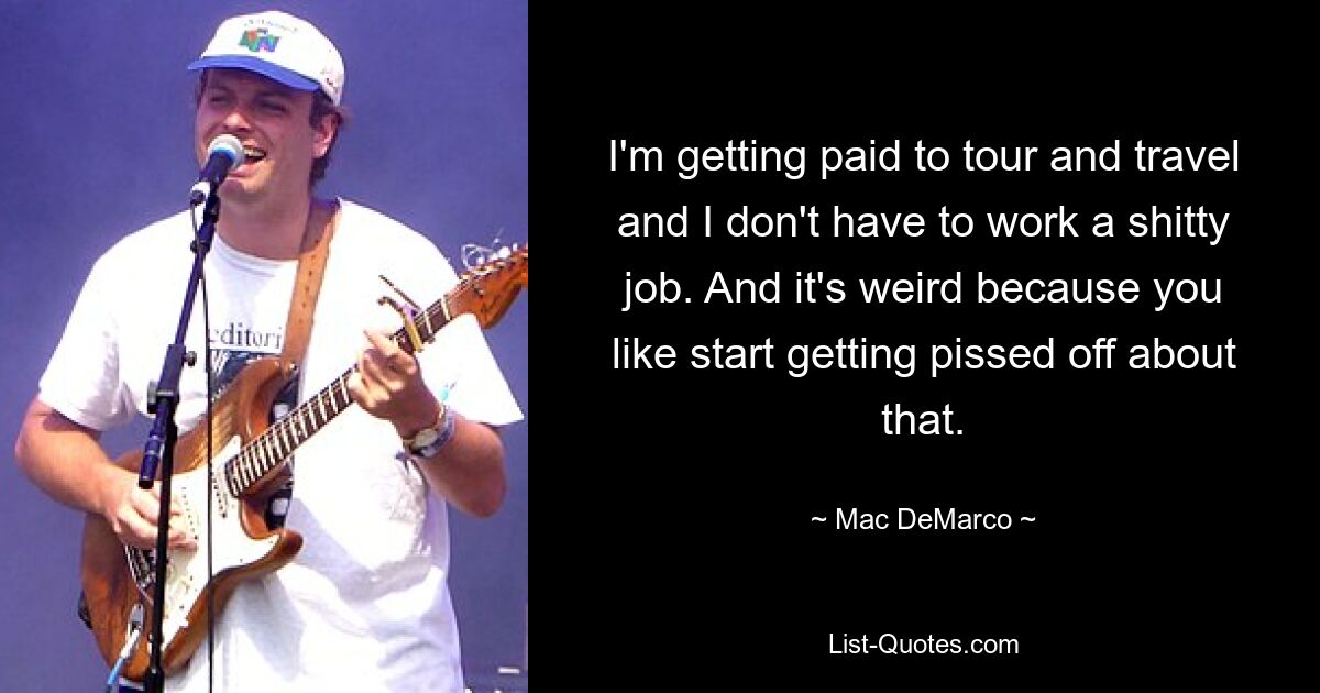 I'm getting paid to tour and travel and I don't have to work a shitty job. And it's weird because you like start getting pissed off about that. — © Mac DeMarco