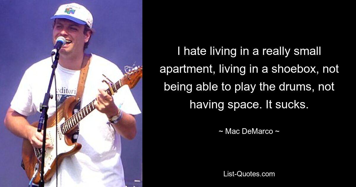 I hate living in a really small apartment, living in a shoebox, not being able to play the drums, not having space. It sucks. — © Mac DeMarco