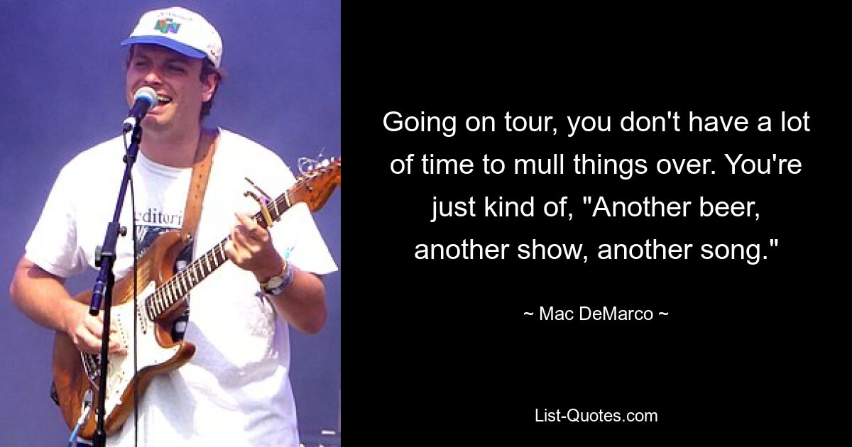 Going on tour, you don't have a lot of time to mull things over. You're just kind of, "Another beer, another show, another song." — © Mac DeMarco