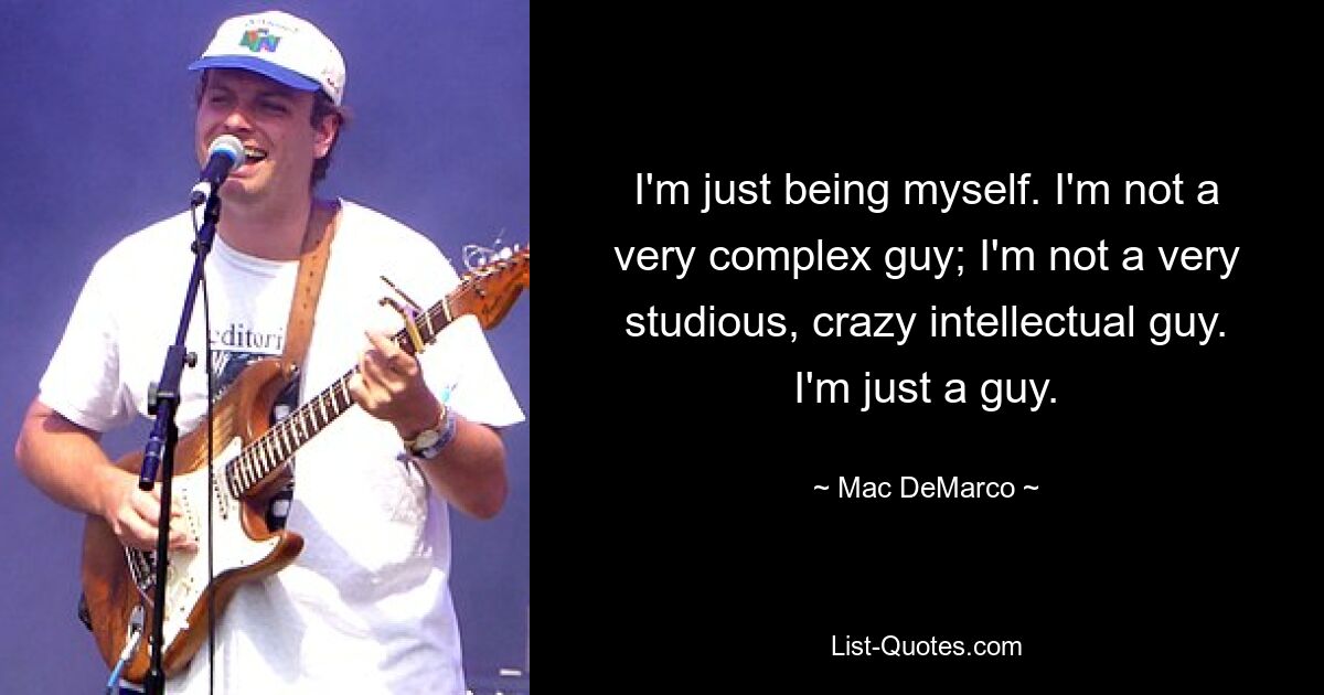 I'm just being myself. I'm not a very complex guy; I'm not a very studious, crazy intellectual guy. I'm just a guy. — © Mac DeMarco