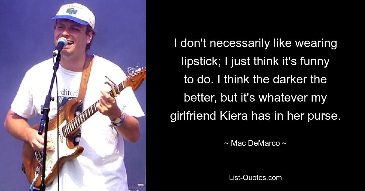 I don't necessarily like wearing lipstick; I just think it's funny to do. I think the darker the better, but it's whatever my girlfriend Kiera has in her purse. — © Mac DeMarco