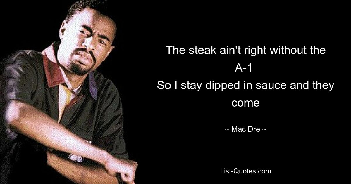 The steak ain't right without the A-1 
So I stay dipped in sauce and they come — © Mac Dre