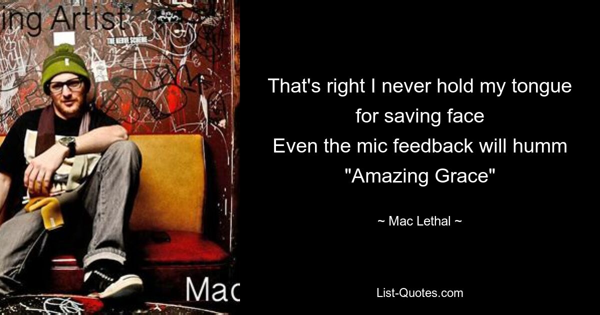 That's right I never hold my tongue for saving face
Even the mic feedback will humm "Amazing Grace" — © Mac Lethal