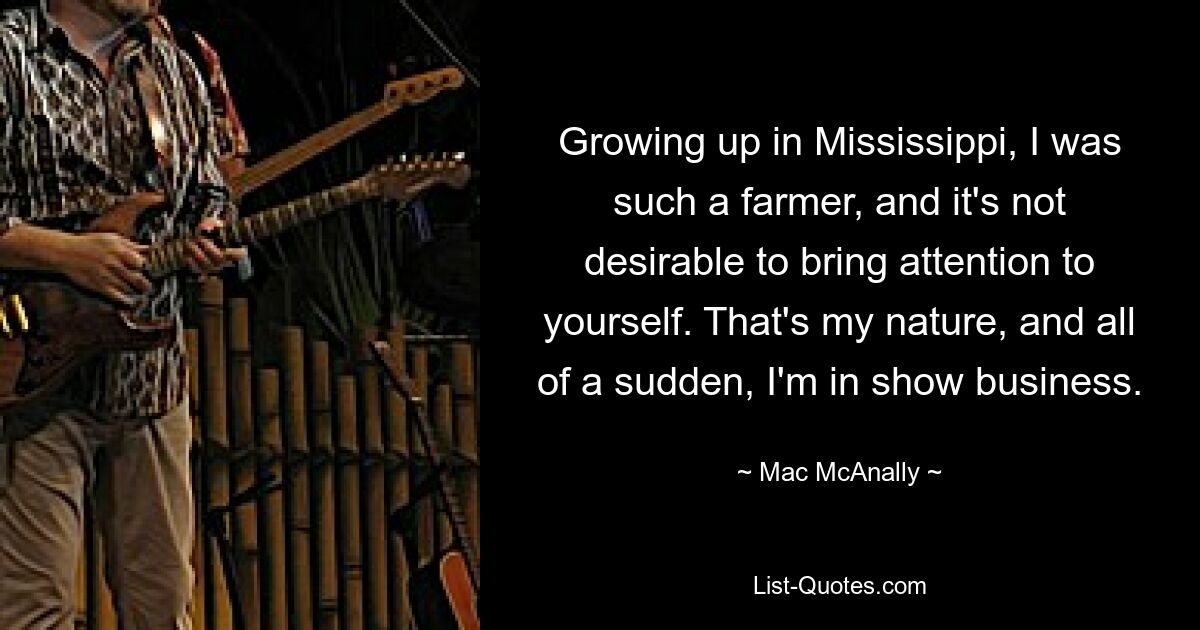 Growing up in Mississippi, I was such a farmer, and it's not desirable to bring attention to yourself. That's my nature, and all of a sudden, I'm in show business. — © Mac McAnally