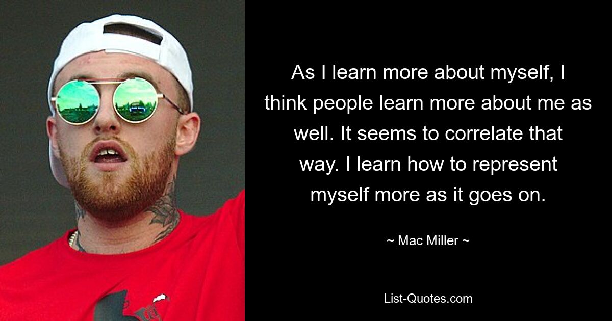 As I learn more about myself, I think people learn more about me as well. It seems to correlate that way. I learn how to represent myself more as it goes on. — © Mac Miller