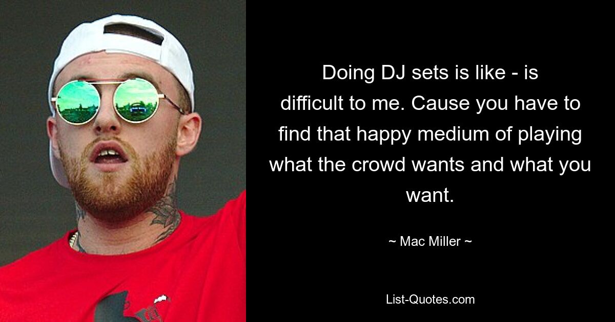 Doing DJ sets is like - is difficult to me. Cause you have to find that happy medium of playing what the crowd wants and what you want. — © Mac Miller