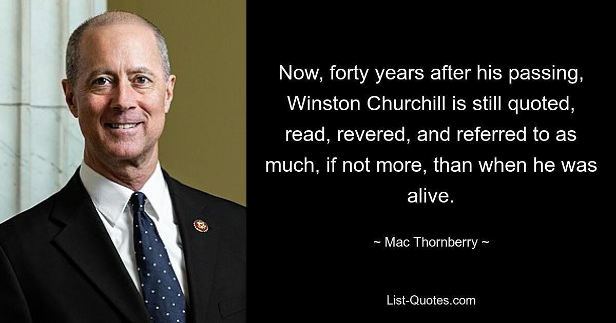 Now, forty years after his passing, Winston Churchill is still quoted, read, revered, and referred to as much, if not more, than when he was alive. — © Mac Thornberry