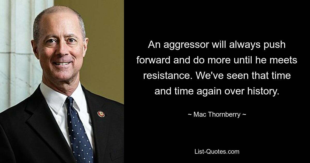 An aggressor will always push forward and do more until he meets resistance. We've seen that time and time again over history. — © Mac Thornberry