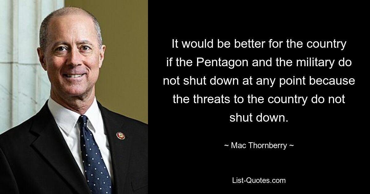 It would be better for the country if the Pentagon and the military do not shut down at any point because the threats to the country do not shut down. — © Mac Thornberry