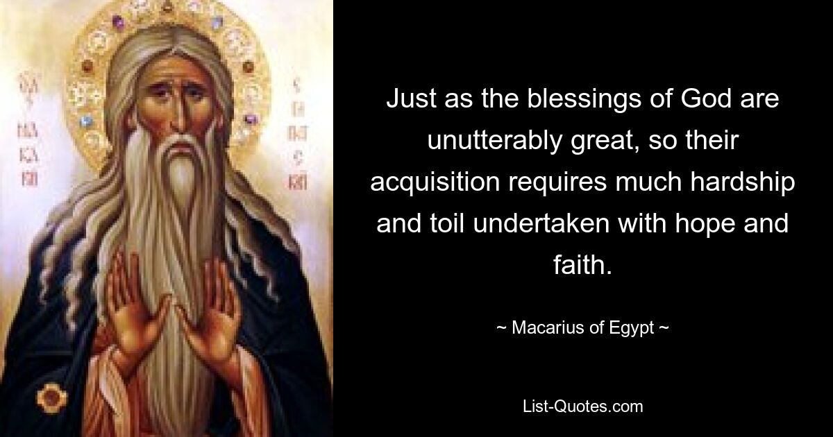 Just as the blessings of God are unutterably great, so their acquisition requires much hardship and toil undertaken with hope and faith. — © Macarius of Egypt