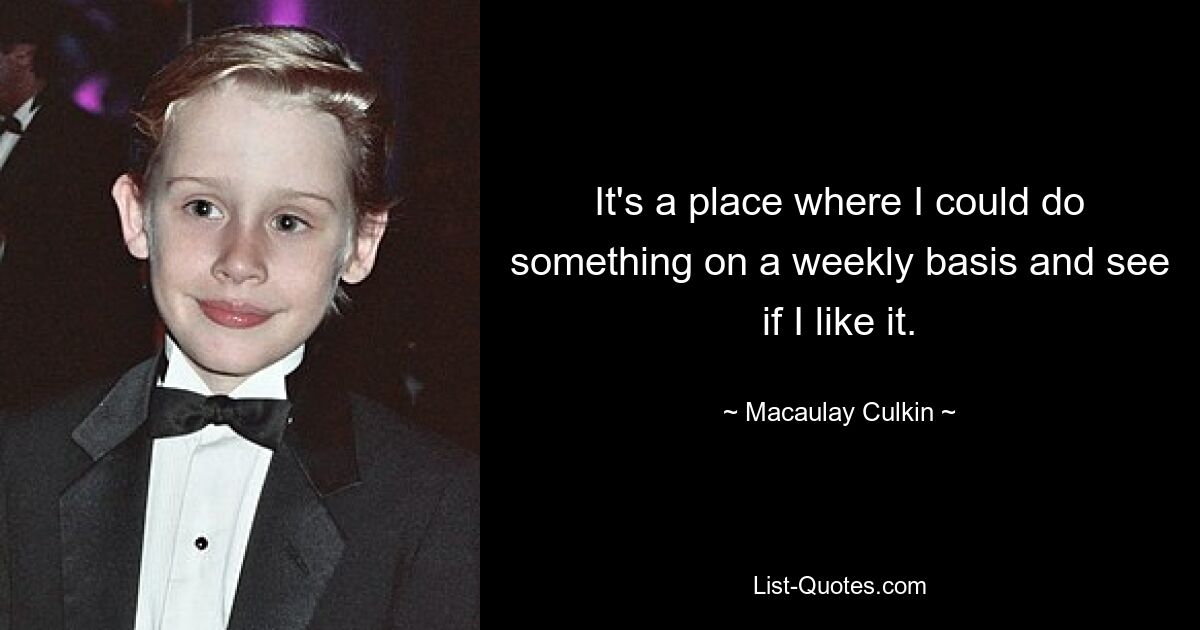 It's a place where I could do something on a weekly basis and see if I like it. — © Macaulay Culkin