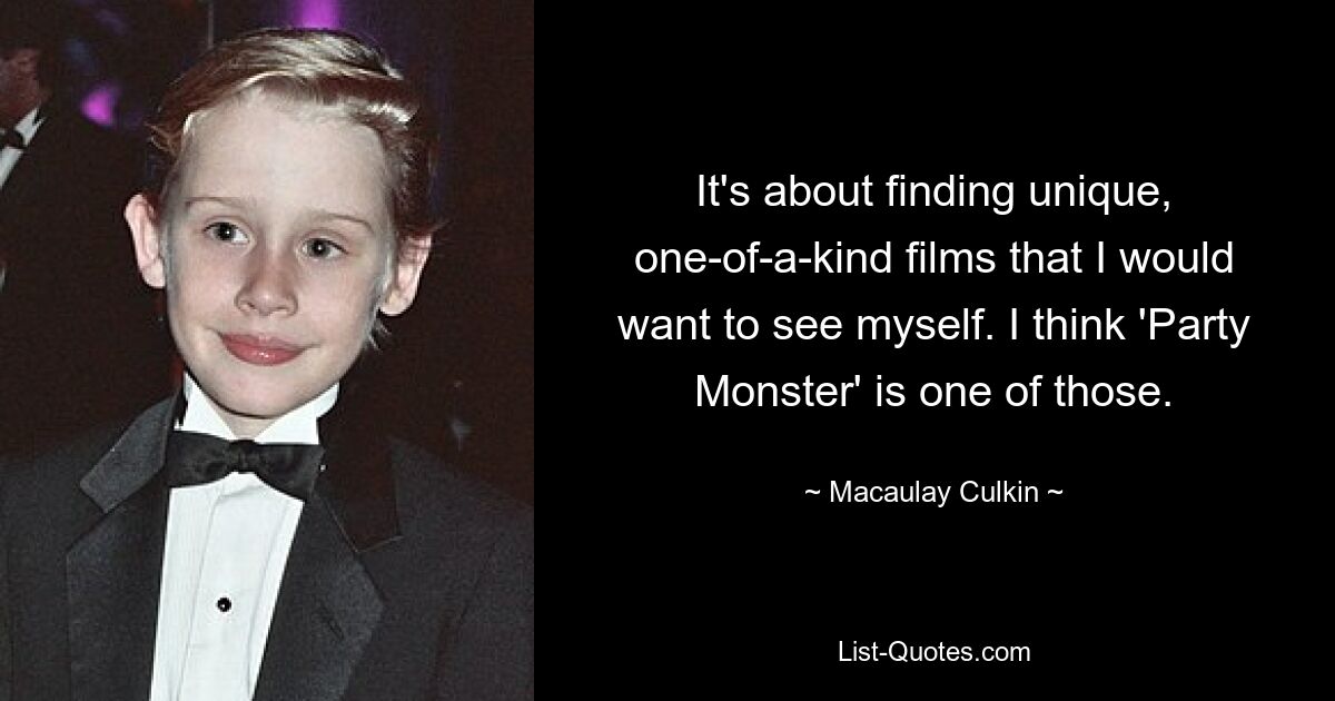 It's about finding unique, one-of-a-kind films that I would want to see myself. I think 'Party Monster' is one of those. — © Macaulay Culkin