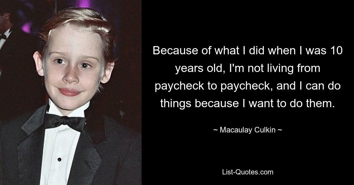 Because of what I did when I was 10 years old, I'm not living from paycheck to paycheck, and I can do things because I want to do them. — © Macaulay Culkin