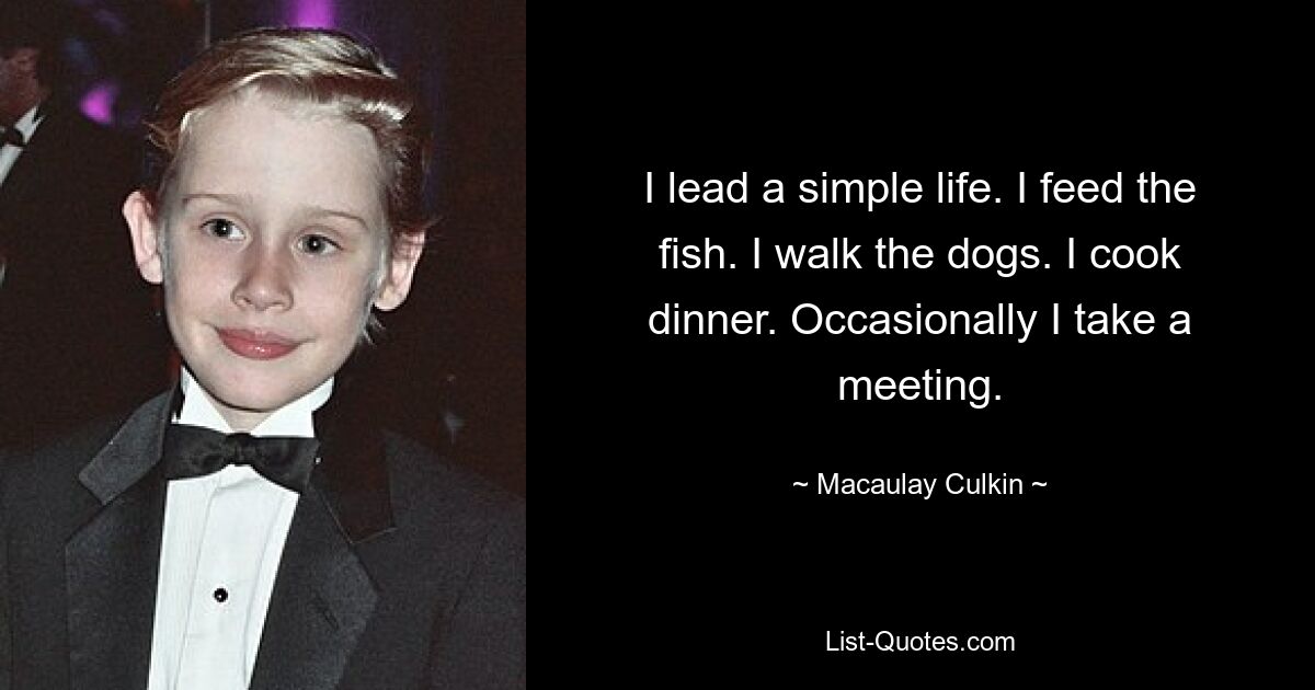 I lead a simple life. I feed the fish. I walk the dogs. I cook dinner. Occasionally I take a meeting. — © Macaulay Culkin