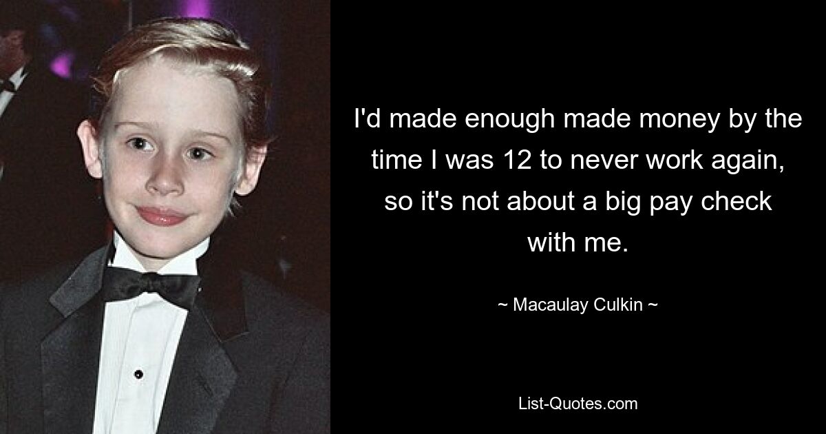 I'd made enough made money by the time I was 12 to never work again, so it's not about a big pay check with me. — © Macaulay Culkin