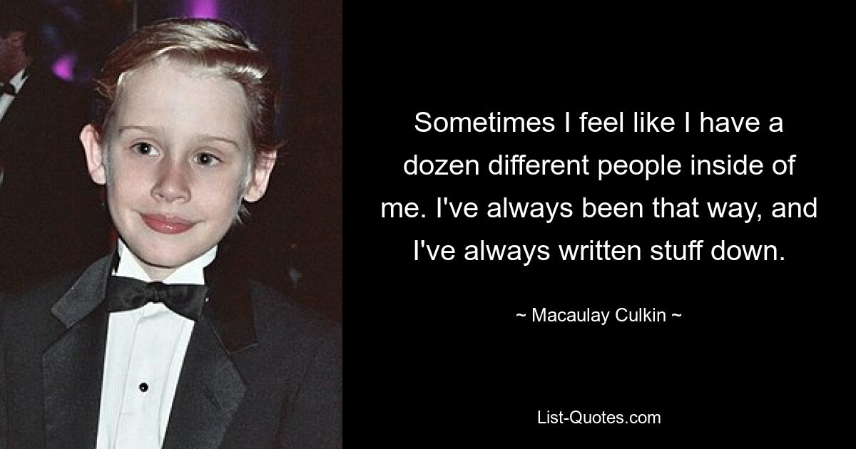 Sometimes I feel like I have a dozen different people inside of me. I've always been that way, and I've always written stuff down. — © Macaulay Culkin