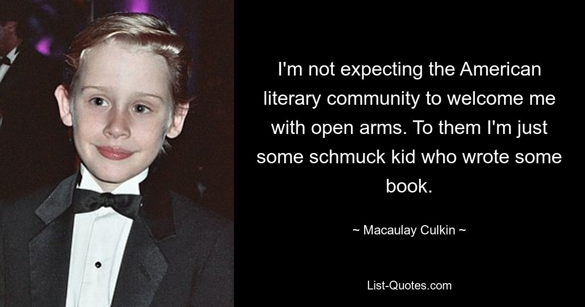 I'm not expecting the American literary community to welcome me with open arms. To them I'm just some schmuck kid who wrote some book. — © Macaulay Culkin