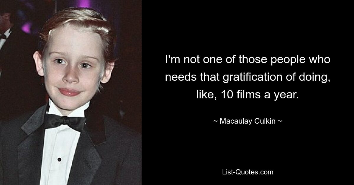 I'm not one of those people who needs that gratification of doing, like, 10 films a year. — © Macaulay Culkin