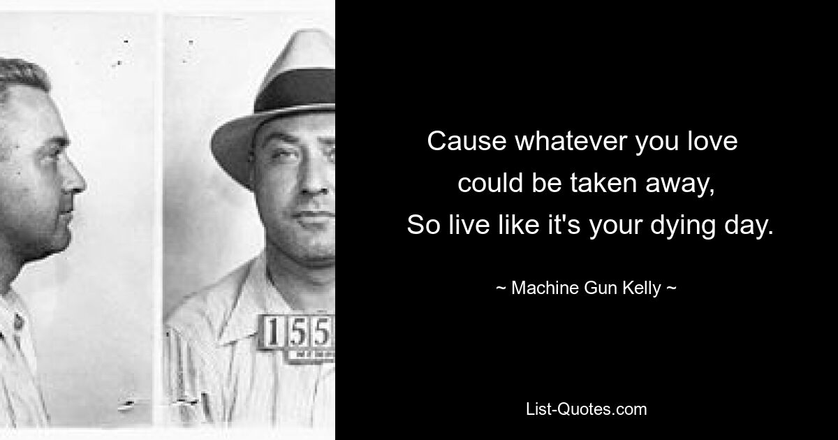 Cause whatever you love 
 could be taken away, 
 So live like it's your dying day. — © Machine Gun Kelly