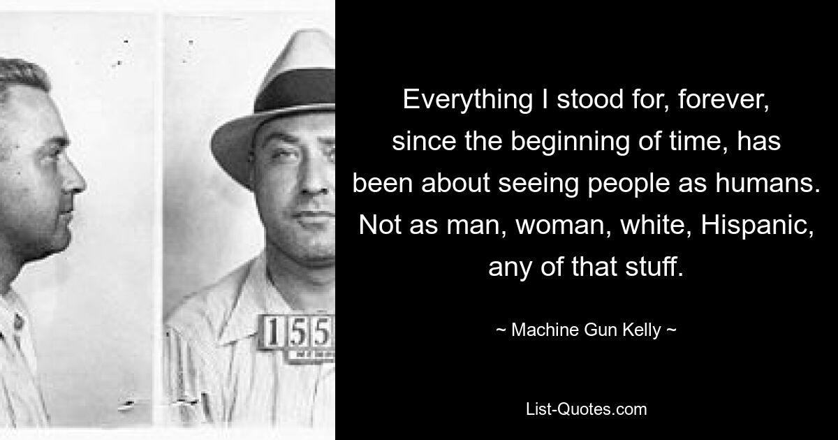 Everything I stood for, forever, since the beginning of time, has been about seeing people as humans. Not as man, woman, white, Hispanic, any of that stuff. — © Machine Gun Kelly