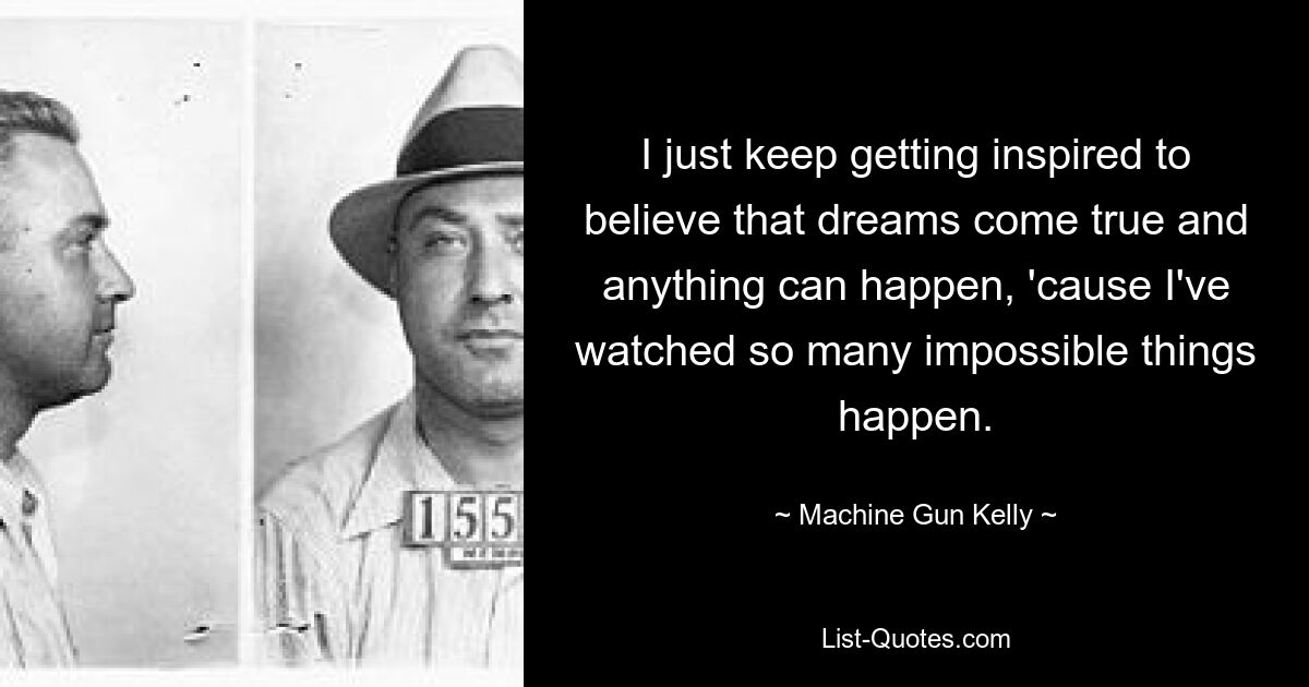 I just keep getting inspired to believe that dreams come true and anything can happen, 'cause I've watched so many impossible things happen. — © Machine Gun Kelly